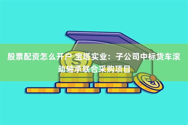 股票配资怎么开户 宝塔实业：子公司中标货车滚动轴承联合采购项目