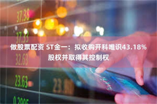 做股票配资 ST金一：拟收购开科唯识43.18%股权并取得其控制权