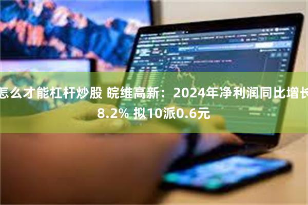 怎么才能杠杆炒股 皖维高新：2024年净利润同比增长8.2% 拟10派0.6元